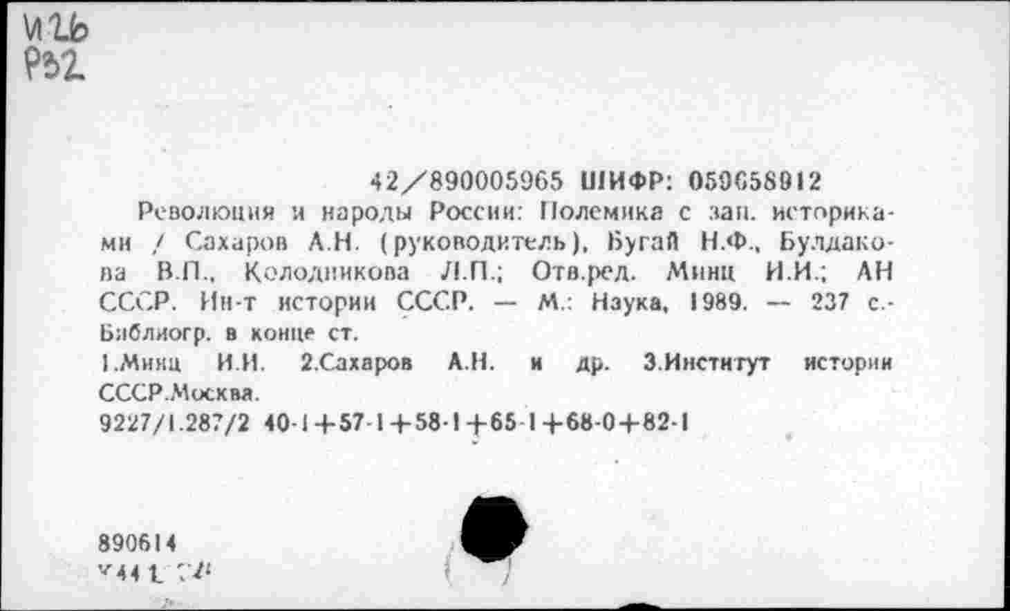 ﻿\лгь
42/890005965 ШИФР: 059658912
Революция и народы России: Полемика с зап. историками / Сахаров АН. (руководитель), Бугай Н.Ф., Булдакова В.П., Колодникова Л.П.; Отв.ред. Минц И.И.; АН СССР. Ин-т истории СССР. — М.: Наука, 1989. — 237 с -Ьиблиогр. в конце ст.
1 .Минц ИИ. 2.Сахаров АН. и др. 3.Институт истории СССР.Москва.
9227/1.287/2 40-1+57-1+58-1+65 14-68-0+82-1
890614 •■'4 4 1 7 Л